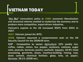 VIETNAM TODAY “ Doi Moi " (renovation) policy in  1986 : economic liberalization and structural reforms needed to modernize the economy and to produce more competitive, export-driven industries.  Vietnam's exports to the US increased 900% from 2001 to 2007. 2007:  Vietnam joined the WTO. 2008 , Vietnam assumed a nonpermanent seat on the UN Security Council for the 2008-09 term. GDP -  Composition by sector:  Agriculture : 22% (paddy rice, coffee, rubber, cotton, tea, pepper, soybeans, cashews, sugar cane, peanuts,  bananas;  poultry; seafood ).  Industry : 39.9% ( food processing, garments, shoes, machine-building; mining, coal, steel; cement, chemical fertilizer, glass, tires, oil, paper) .  Services :  38.1% (2008 est.) 