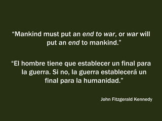 “ Mankind must put an  end to war , or  war  will put an  end  to mankind.” “ El hombre tiene que establecer un final para la guerra. Si no, la guerra establecerá un final para la humanidad.” John Fitzgerald Kennedy 