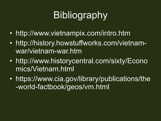 Bibliography http://www.vietnampix.com/intro.htm http://history.howstuffworks.com/vietnam-war/vietnam-war.htm http://www.historycentral.com/sixty/Economics/Vietnam.html https://www.cia.gov/library/publications/the-world-factbook/geos/vm.html 