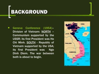BACKGROUND Geneva Conference (1954) – Division of Vietnam:  NORTH  – Communism supported by the USSR; its first President was Ho Chi Minh.  SOUTH  - Republic of Vietnam supported by the USA; its first President was  Ngo Dinh Diem. The war between both is about to begin. 