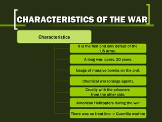 CHARACTERISTICS OF THE WAR Characteristics It is the first and only defeat of the  US army. A long war: aprox. 20 years. Usage of massive bombs on the civil. Chemical war (orange agent). Cruelty with the prisoners  from the other side. American Helicopters during the war There was no front line -> Guerrilla warfare 