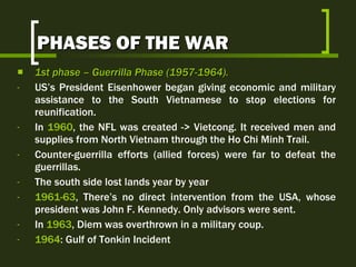 PHASES OF THE WAR 1st  phase  –  Guerrilla Phase  (1957-1964).   US’s President Eisenhower began giving economic and military assistance to the South Vietnamese to stop elections for reunification.  In  1960 , the NFL was created -> Vietcong. It received men and supplies from North Vietnam through the Ho Chi Minh Trail. Counter-guerrilla efforts (allied forces) were far to defeat the guerrillas. The south side lost lands year by year 1961-63 , There’s no direct intervention from the USA, whose president was John F. Kennedy. Only advisors were sent. In  1963 , Diem was overthrown in a military coup. 1964 : Gulf of Tonkin Incident 
