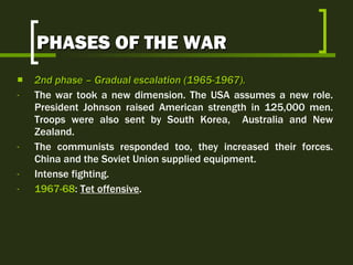 PHASES OF THE WAR 2nd  phase  –  Gradual escalation  (1965-1967).   The war took a new dimension. The USA assumes a new role. President Johnson raised American strength in 125,000 men. Troops were also sent by South Korea,  Australia and New Zealand. The communists responded too, they increased their forces. China and the Soviet Union supplied equipment. Intense fighting. 1967-68 :  Tet offensive . 