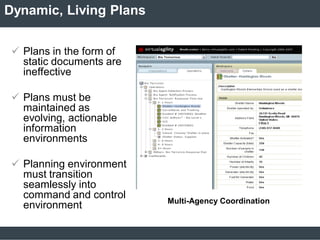 Dynamic, Living Plans
 Plans in the form of
static documents are
ineffective
 Plans must be
maintained as
evolving, actionable
information
environments
 Planning environment
must transition
seamlessly into
command and control
environment Multi-Agency Coordination
 