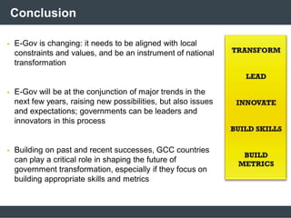 Conclusion
 E-Gov is changing: it needs to be aligned with local
constraints and values, and be an instrument of national
transformation
 E-Gov will be at the conjunction of major trends in the
next few years, raising new possibilities, but also issues
and expectations; governments can be leaders and
innovators in this process
 Building on past and recent successes, GCC countries
can play a critical role in shaping the future of
government transformation, especially if they focus on
building appropriate skills and metrics
 
