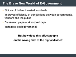 The Brave New World of E-Government
 Billions of dollars invested worldwide
 Improved efficiency of transactions between governments,
vendors and the public
 Decreased paperwork and red tape
 Increased good governance
But how does this affect people
on the wrong side of the digital divide?
 