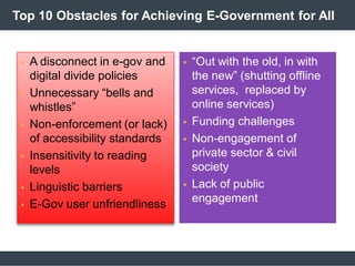 Top 10 Obstacles for Achieving E-Government for All
 A disconnect in e-gov and
digital divide policies
 Unnecessary “bells and
whistles”
 Non-enforcement (or lack)
of accessibility standards
 Insensitivity to reading
levels
 Linguistic barriers
 E-Gov user unfriendliness
 “Out with the old, in with
the new” (shutting offline
services, replaced by
online services)
 Funding challenges
 Non-engagement of
private sector & civil
society
 Lack of public
engagement
 