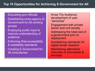 Top 10 Opportunities for Achieving E-Government for All
 Educating govt officials
 Establishing cross-agency E-
Government for All working
groups
 Employing public input to
improve understanding of
audience
 Enforcing Web accessibility
& readability standards
 Creating E-Government for
All ombudsmen
 Know Thy Audience:
development of user
“personas”
 Engagement with private
sector and civil society
 Addressing the total cost of
e-government prior to
deployment
 Establishing standards for
digital divide research
 Maintaining alternative
channels of information &
services
 