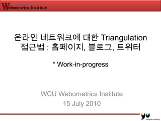 온라인 네트워크에 대한 Triangulation 접근법 : 홈페이지, 블로그, 트위터* Work-in-progress WCU Webometrics Institute 15 July 2010 