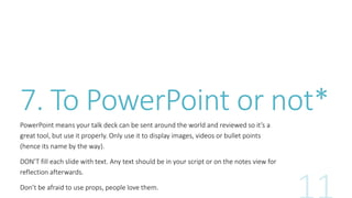 7. To PowerPoint or not* 
PowerPoint means your talk deck can be sent around the world and reviewed so it’s a 
great tool, but use it properly. Only use it to display images, videos or bullet points 
(hence its name by the way). 
DON’T fill each slide with text. Any text should be in your script or on the notes view for 
reflection afterwards. 
Don’t be afraid to use props, people love them. 
 