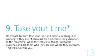 9. Take your time* 
Don’t rush to start, take your time and make sure things are 
working. If they aren’t, then ask for help, these things happen. 
In the meantime, while the techies fix things, talk to the 
audience and ask them who they are and where they are from. 
This will also relax you. 
 