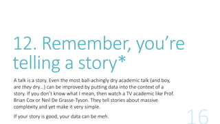 12. Remember, you’re 
telling a story* 
A talk is a story. Even the most ball-achingly dry academic talk (and boy, 
are they dry…) can be improved by putting data into the context of a 
story. If you don’t know what I mean, then watch a TV academic like Prof. 
Brian Cox or Neil De Grasse-Tyson. They tell stories about massive 
complexity and yet make it very simple. 
If your story is good, your data can be meh. 
 