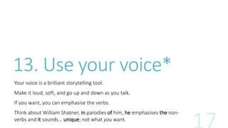 13. Use your voice* 
Your voice is a brilliant storytelling tool. 
Make it loud, soft, and go up and down as you talk. 
If you want, you can emphasise the verbs. 
Think about William Shatner, in parodies of him, he emphasises the non-verbs 
and it sounds… unique; not what you want. 
 