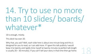 14. Try to use no more 
than 10 slides/ boards/ 
whatever* 
10 is enough, mostly. 
This deck has over 20. 
Why that, you ask? Well, each slide here is about one minute long and this is 
designed for you to read, so I can add more. If I gave this talk publicly I would 
keep it to twenty and rigidly time myself at twenty minutes (a perfect talk length 
is usually 20 – 30 minutes). If you can’t tell your story in that time then go home. 
 