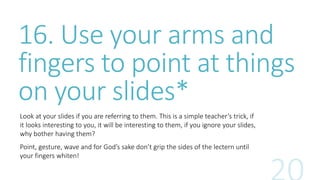 16. Use your arms and 
fingers to point at things 
on your slides* 
Look at your slides if you are referring to them. This is a simple teacher’s trick, if 
it looks interesting to you, it will be interesting to them, if you ignore your slides, 
why bother having them? 
Point, gesture, wave and for God’s sake don’t grip the sides of the lectern until 
your fingers whiten! 
 