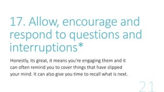 17. Allow, encourage and 
respond to questions and 
interruptions* 
Honestly, its great, it means you’re engaging them and it 
can often remind you to cover things that have slipped 
your mind. It can also give you time to recall what is next. 
 