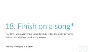 18. Finish on a song* 
No, don’t, unless you’re Tom Jones. Finish by telling the audience you’ve 
finished and ask them to ask you questions. 
And say thank you, it matters. 
 