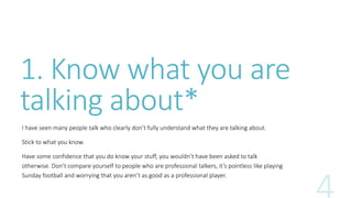 1. Know what you are 
talking about* 
I have seen many people talk who clearly don’t fully understand what they are talking about. 
Stick to what you know. 
Have some confidence that you do know your stuff, you wouldn’t have been asked to talk 
otherwise. Don’t compare yourself to people who are professional talkers, it’s pointless like playing 
Sunday football and worrying that you aren’t as good as a professional player. 
 