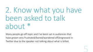 2. Know what you have 
been asked to talk 
about * 
Many people go off topic and I’ve been sat in audiences that 
have grown very frustrated/bored/wandered off/engrossed in 
Twitter due to the speaker not talking about what is billed. 
 