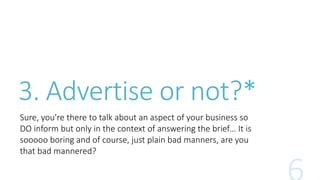 3. Advertise or not?* 
Sure, you're there to talk about an aspect of your business so 
DO inform but only in the context of answering the brief… It is 
sooooo boring and of course, just plain bad manners, are you 
that bad mannered? 
 