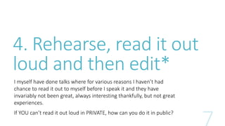 4. Rehearse, read it out 
loud and then edit* 
I myself have done talks where for various reasons I haven’t had 
chance to read it out to myself before I speak it and they have 
invariably not been great, always interesting thankfully, but not great 
experiences. 
If YOU can’t read it out loud in PRIVATE, how can you do it in public? 
 