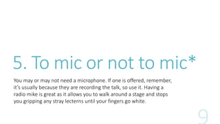 5. To mic or not to mic* 
You may or may not need a microphone. If one is offered, remember, 
it’s usually because they are recording the talk, so use it. Having a 
radio mike is great as it allows you to walk around a stage and stops 
you gripping any stray lecterns until your fingers go white. 
 