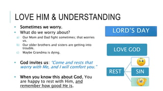LOVE HIM & UNDERSTANDING
LOVE GOD
REST SIN
 Sometimes we worry.
 What do we worry about?
a) Our Mom and Dad fight sometimes; that worries
us.
b) Our older brothers and sisters are getting into
trouble.
c) Maybe Grandma is dying.
 God invites us: “Come and rests that
worry with Me, and I will comfort you.”
 When you know this about God, You
are happy to rest with Him, and
remember how good He is.
 