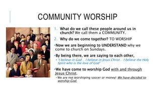 COMMUNITY WORSHIP
1. What do we call these people around us in
church? We call them a COMMUNITY.
2. Why do we come together? TO WORSHIP
Now we are beginning to UNDERSTAND why we
come to church on Sundays.
By being there, we are saying to each other,
“I believe in God… I believe in Jesus Christ… I believe the Holy
Spirit who is the love of God”
We have come to worship God with and through
Jesus Christ.
We are not worshiping soccer or money! We have decided to
worship God.
 
