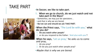 TAKE PART In Soccer, we like to take part.
1. When we go to church, do we just watch and not
take part in the Mass?
Sometimes, we may just be spectators…
and that is why we are bored.
But we can and should we ask TAKE PART.
When the Priest says, “The Lord be with you,” what
do you do?
1. Do you watch other people?
2. or do you respond to the Father: “And also with you”?
When he says, “Let us pray,” he asks us to come
and pray,
1. do you pray?
2. Or do you just watch other people pray?
Maybe that is why we are bored.
 
