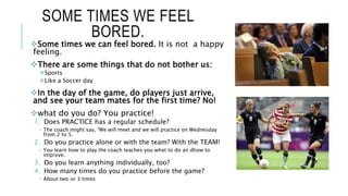 SOME TIMES WE FEEL
BORED.
Some times we can feel bored. It is not a happy
feeling.
There are some things that do not bother us:
Sports
Like a Soccer day
In the day of the game, do players just arrive,
and see your team mates for the first time? No!
what do you do? You practice!
1. Does PRACTICE has a regular schedule?
 The coach might say, “We will meet and we will practice on Wednesday
from 2 to 5.
2. Do you practice alone or with the team? With the TEAM!
 You learn how to play the coach teaches you what to do an dhow to
improve.
3. Do you learn anything individually, too?
4. How many times do you practice before the game?
 About two or 3 times
 