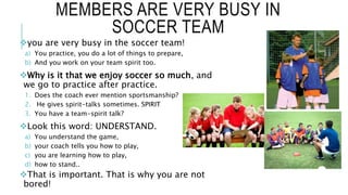 MEMBERS ARE VERY BUSY IN
SOCCER TEAM
you are very busy in the soccer team!
a) You practice, you do a lot of things to prepare,
b) And you work on your team spirit too.
Why is it that we enjoy soccer so much, and
we go to practice after practice.
1. Does the coach ever mention sportsmanship?
2. He gives spirit-talks sometimes. SPIRIT
3. You have a team-spirit talk?
Look this word: UNDERSTAND.
a) You understand the game,
b) your coach tells you how to play,
c) you are learning how to play,
d) how to stand..
That is important. That is why you are not
bored!
 