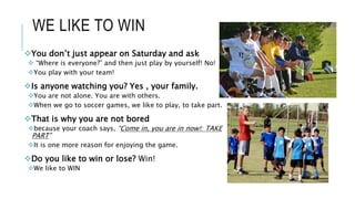 WE LIKE TO WIN
You don’t just appear on Saturday and ask
 “Where is everyone?” and then just play by yourself! No!
You play with your team!
Is anyone watching you? Yes , your family.
You are not alone. You are with others.
When we go to soccer games, we like to play, to take part.
That is why you are not bored
because your coach says, “Come in, you are in now!: TAKE
PART”
It is one more reason for enjoying the game.
Do you like to win or lose? Win!
We like to WIN
 
