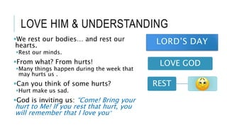 LOVE HIM & UNDERSTANDING
LOVE GOD
REST
We rest our bodies… and rest our
hearts.
Rest our minds.
From what? From hurts!
Many things happen during the week that
may hurts us .
Can you think of some hurts?
Hurt make us sad.
God is inviting us: “Come! Bring your
hurt to Me! If you rest that hurt, you
will remember that I love you”
 