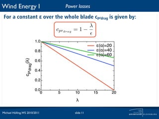 Wind Energy I                            Power losses

 For a constant ε over the whole blade cprdrag is given by:
                                                        λ
                                     cprdrag = 1 −

                              1.0
                                                             "(#)=20
                              0.8                            "(#)=40
                                                             "(#)=60
                 cprdrag(!)




                              0.6

                              0.4

                              0.2

                              0.0
                                 0   5       10             15         20
                                              !

Michael Hölling, WS 2010/2011                slide 11
 