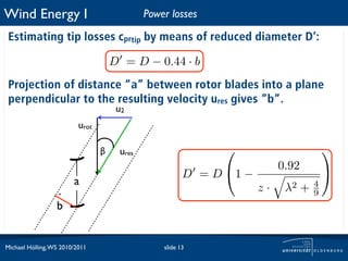 Wind Energy I                                Power losses

 Estimating tip losses cprtip by means of reduced diameter D’:

                                     D = D − 0.44 · b
 Projection of distance “a” between rotor blades into a plane
 perpendicular to the resulting velocity ures gives “b”.
                                      u2
                          urot

                                 β    ures                                           
                                                                          0.92
                                                        D = D 1 −                    
                        a
                  .                                                  z·    λ2 +   4
                                                                                  9
                  b


Michael Hölling, WS 2010/2011                    slide 13
 