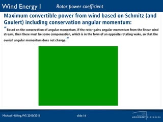 Wind Energy I                        Rotor power coefﬁcient
 Maximum convertible power from wind based on Schmitz (and
 Gaulert) including conservation angular momentum:
 “Based on the conservation of angular momentum, if the rotor gains angular momentum from the linear wind
 stream, then there must be some compensation, which is in the form of an opposite rotating wake, so that the
 overall angular momentum does not change.  ”




Michael Hölling, WS 2010/2011                       slide 16
 