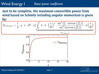 Wind Energy I                              Rotor power coefﬁcient

 Just to be complete, the maximum convertible power from
 wind based on Schmitz including angular momentum is given
 by:
                1                                1
                                                          r        2       sin3    2
                                                                                       · arctan      R
                                                                                                             r
 PSchmitz      = · ρ · π · R 2 · u3                  4·λ·              ·           3                λ·r
                                                                                                          ·d
                2                 1
                                             0            R                     sin2 arctan        R
                                                                                                  λ·r
                                                                                                             R
                                                                                cpSchmitz

                                    0.6

                                                                           cpSchmitz
                                    0.4
                        cpSchmitz




                                    0.2


                                    0.0
                                       0      5         10                 15          20
                                                         !

Michael Hölling, WS 2010/2011                           slide 17
 