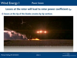 Wind Energy I                      Power losses

       Losses at the rotor will lead to rotor power coefficient cpr
    losses at the tip of the blades creates by tip vortices




Michael Hölling, WS 2010/2011           slide 6
 