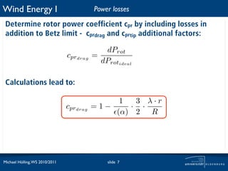 Wind Energy I                             Power losses

 Determine rotor power coefficient cpr by including losses in
 addition to Betz limit - cprdrag and cprtip additional factors:

                                             dProt
                                cprdrag   =
                                            dProtideal

 Calculations lead to:

                                               1  3 λ·r
                                cprdrag   =1−    · ·
                                              (α) 2 R




Michael Hölling, WS 2010/2011                 slide 7
 
