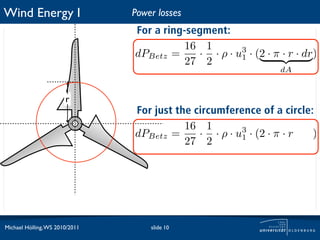 Wind Energy I                   Power losses
                                For a ring-segment:
                                          16 1
                                dPBetz =     · · ρ · u1 · (2 · π · r · dr)
                                                      3
                                          27 2
                                                                  dA


                       r
                                For just the circumference of a circle:
                                           16 1
                                dPBetz =      · · ρ · u1 · (2 · π · r · dr)
                                                       3
                                           27 2
                                                                  dA




Michael Hölling, WS 2010/2011       slide 10
 