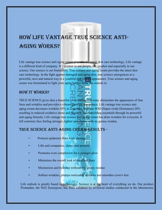 HOW LIFE VANTAGE TRUE SCIENCE ANTI-
AGING WORKS?
Life vantage true science anti-aging cream provides the latest skin care technology. Life vantage
is a different kind of company. It’s evident in our people, our product and especially in our
science. Our science is our foundation. True science anti-aging cream provides the latest skin
care technology. In the fight against damaged and aging skin, true science emergences as a
powerful, save and natural way to a youthful and vibrant appearance .True science anti-aging
cream was formulated to fight your aging battles form the outside in.
How It Works?
TRUE SCIENCE gives skin a beautiful, even and smooth tone, diminishes the appearance of fine
lines and wrinkles and provides a vibrant glowing appearance. Life vantage true science anti
aging cream decreases wrinkles 45% in 2 months. Increase SOD (Super-oxide Dismutase) 20%
resulting in reduced oxidative stress and boosts 6 skin-rebuilding essentials through its powerful
anti-aging formula. Life vantage true science anti aging cream has done wonders for everyone. It
left customer face feeling stronger, tighter and clearer with no greasy residue.
True science Anti-Aging Cream Results -
• Protects epidermis from toxic damage
• Lifts and companies, cheers and protects
• Promotes even complexion for a younger glow
• Minimizes the overall look of excellent lines
• Moisturizes and hydrates without any greasy residue
• Softens wrinkles, plumps noticeable wrinkles and smoothes crow's feet
Life outlook is greatly based in technology. Science is at the heart of everything we do. Our product,
Protandim, the Nrf2 Synergizer, has been validated by reviewed studies conducted in the laboratories.
 
