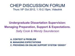 CHEP DISCUSSION FORUM
      Thurs 18th Oct 2012, 1.15-2.15pm, Videolink




  Undergraduate Dissertation Supervision:
Managing Preparation, Support & Expectations.
       Sally Cook & Wendy Saunderson

    A. CONTEXT & PROBLEM
    B. MANAGING EXPECTATIONS
    C. PROVIDING ON ONLINE SUPPORT SYSTEM ‘ODISSY’
 