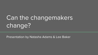 Can the changemakers
change?
Presentation by Natasha Adams & Lee Baker
 