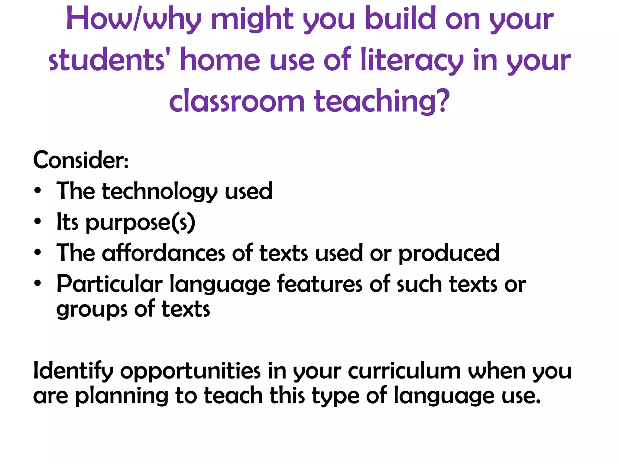 How/why might you build on your
 students' home use of literacy in your
          classroom teaching?
Consider:
• The technology used
• Its purpose(s)
• The affordances of texts used or produced
• Particular language features of such texts or
  groups of texts

Identify opportunities in your curriculum when you
are planning to teach this type of language use.
 
