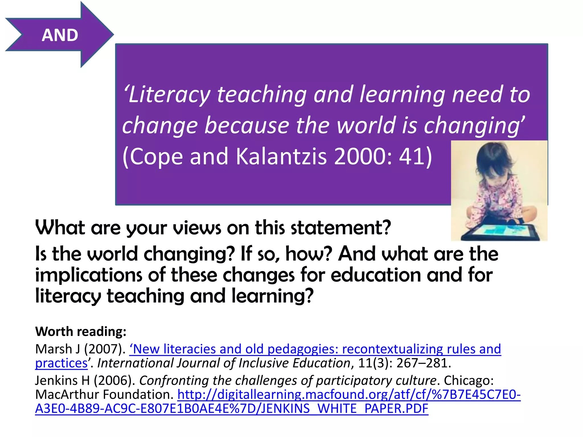 AND


              ‘Literacy teaching and learning need to
              change because the world is changing’
              (Cope and Kalantzis 2000: 41)

What are your views on this statement?                               7



Is the world changing? If so, how? And what are the
implications of these changes for education and for
literacy teaching and learning?
Worth reading:
Marsh J (2007). ‘New literacies and old pedagogies: recontextualizing rules and
practices’. International Journal of Inclusive Education, 11(3): 267–281.
Jenkins H (2006). Confronting the challenges of participatory culture. Chicago:
MacArthur Foundation. http://digitallearning.macfound.org/atf/cf/%7B7E45C7E0-
A3E0-4B89-AC9C-E807E1B0AE4E%7D/JENKINS_WHITE_PAPER.PDF
 