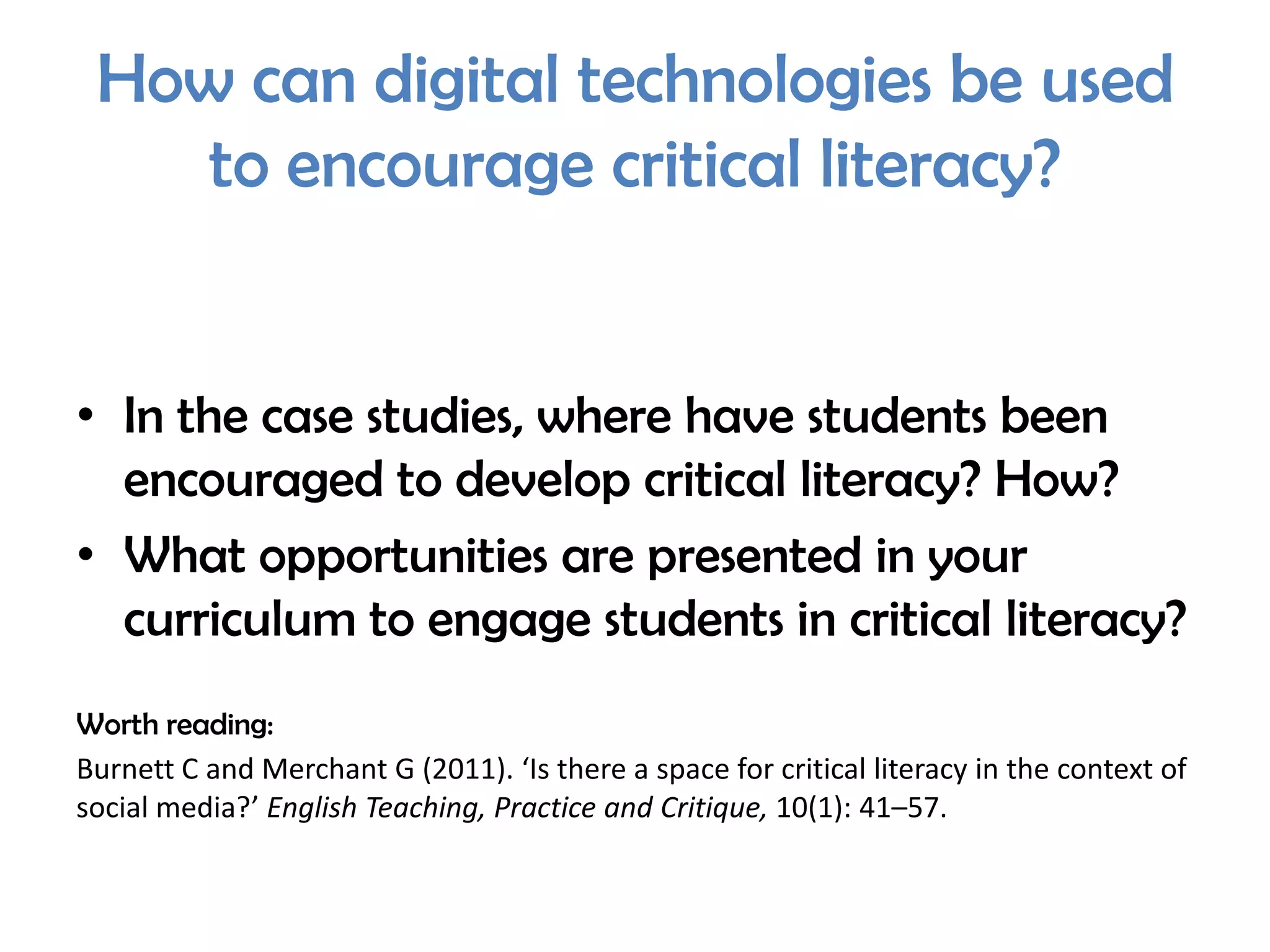 How can digital technologies be used
   to encourage critical literacy?


• In the case studies, where have students been
  encouraged to develop critical literacy? How?
• What opportunities are presented in your
  curriculum to engage students in critical literacy?
Worth reading:
Burnett C and Merchant G (2011). ‘Is there a space for critical literacy in the context of
social media?’ English Teaching, Practice and Critique, 10(1): 41–57.
 