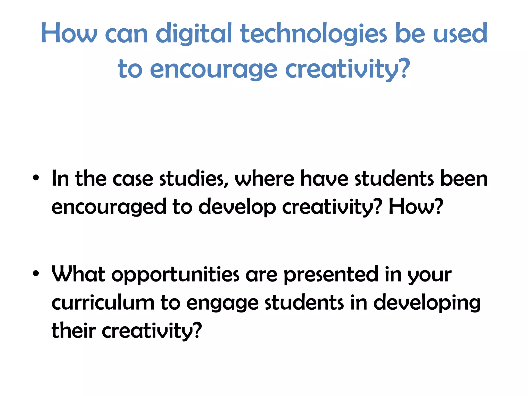 How can digital technologies be used
     to encourage creativity?


• In the case studies, where have students been
  encouraged to develop creativity? How?

• What opportunities are presented in your
  curriculum to engage students in developing
  their creativity?
 