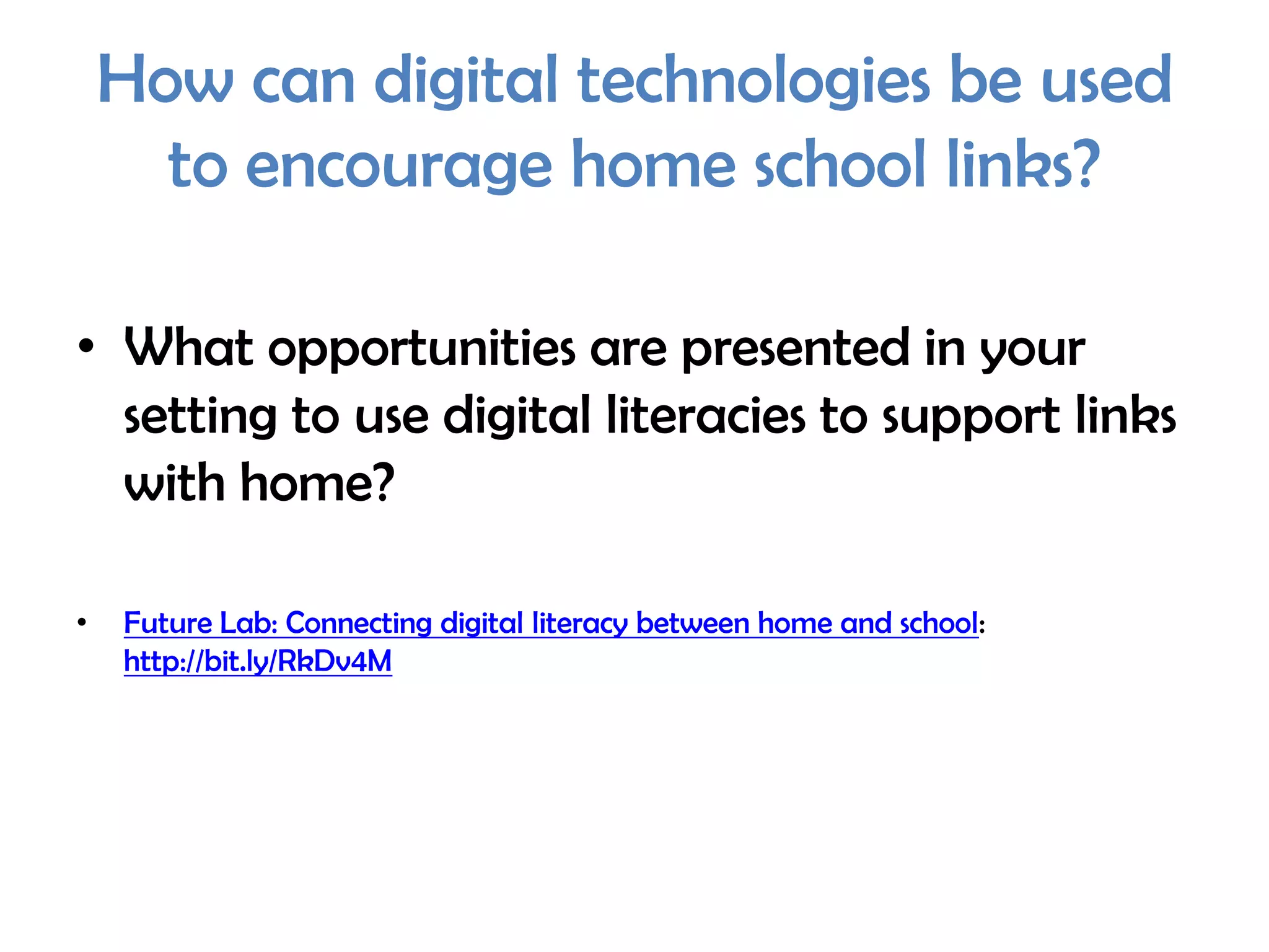 How can digital technologies be used
      to encourage home school links?

• What opportunities are presented in your
  setting to use digital literacies to support links
  with home?

•   Future Lab: Connecting digital literacy between home and school:
    http://bit.ly/RkDv4M
 
