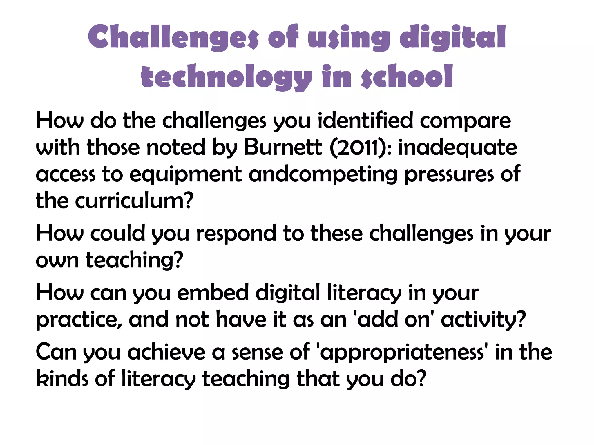 Challenges of using digital
        technology in school
How do the challenges you identified compare
with those noted by Burnett (2011): inadequate
access to equipment andcompeting pressures of
the curriculum?
How could you respond to these challenges in your
own teaching?
How can you embed digital literacy in your
practice, and not have it as an 'add on' activity?
Can you achieve a sense of 'appropriateness' in the
kinds of literacy teaching that you do?
 