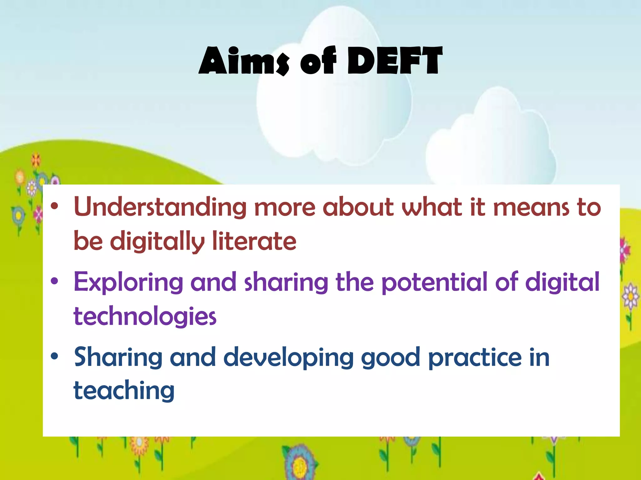 Aims of DEFT


• Understanding more about what it means to
  be digitally literate
• Exploring and sharing the potential of digital
  technologies
• Sharing and developing good practice in
  teaching
 